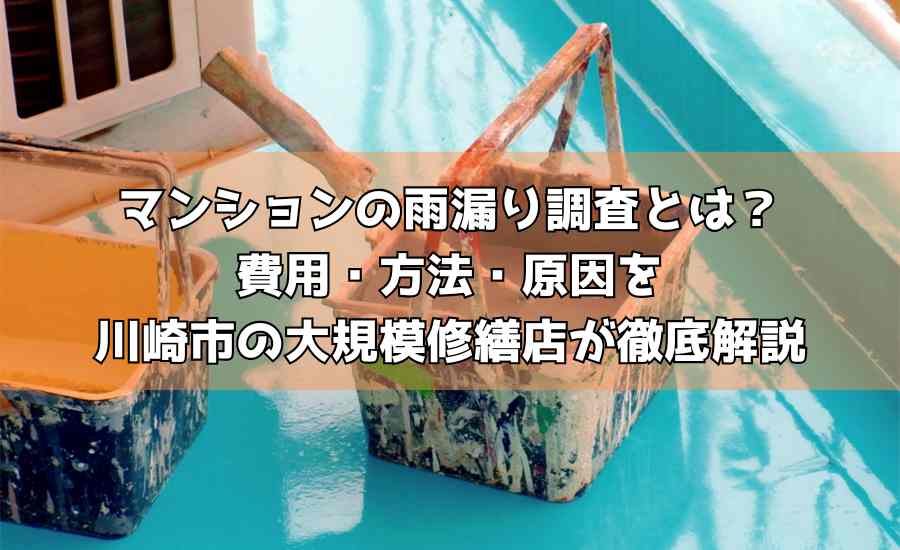 マンションの雨漏り調査とは？費用・方法・原因を川崎市の大規模修繕店が徹底解説